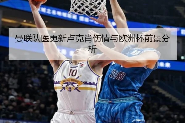 曼联队医更新卢克肖伤情与欧洲杯前景分析