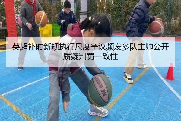 英超补时新规执行尺度争议频发多队主帅公开质疑判罚一致性